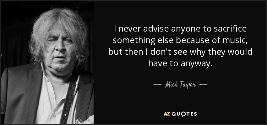 I never advise anyone to sacrifice something else because of music, but then I don't see why they would have to anyway. - Mick Taylor