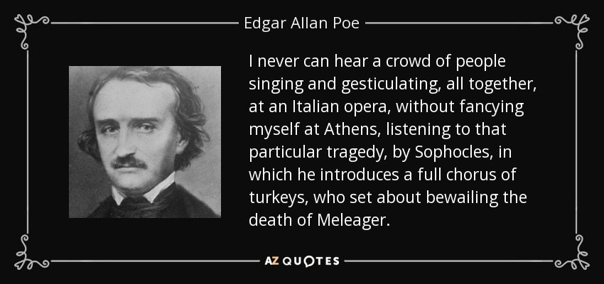 I never can hear a crowd of people singing and gesticulating, all together, at an Italian opera, without fancying myself at Athens, listening to that particular tragedy, by Sophocles, in which he introduces a full chorus of turkeys, who set about bewailing the death of Meleager. - Edgar Allan Poe