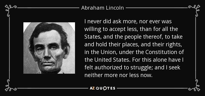 I never did ask more, nor ever was willing to accept less, than for all the States, and the people thereof, to take and hold their places, and their rights, in the Union, under the Constitution of the United States. For this alone have I felt authorized to struggle; and I seek neither more nor less now. - Abraham Lincoln