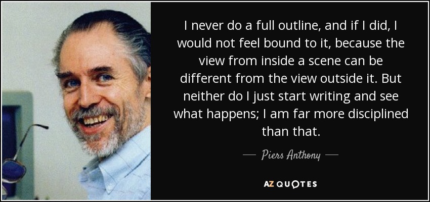 I never do a full outline, and if I did, I would not feel bound to it, because the view from inside a scene can be different from the view outside it. But neither do I just start writing and see what happens; I am far more disciplined than that. - Piers Anthony