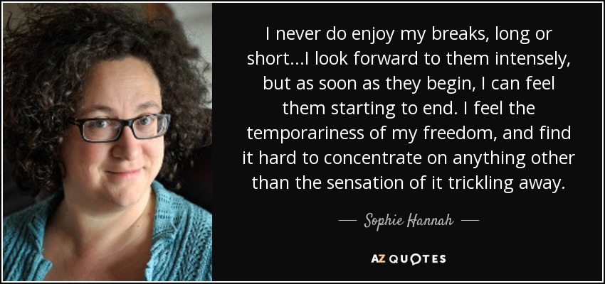 I never do enjoy my breaks, long or short...I look forward to them intensely, but as soon as they begin, I can feel them starting to end. I feel the temporariness of my freedom, and find it hard to concentrate on anything other than the sensation of it trickling away. - Sophie Hannah
