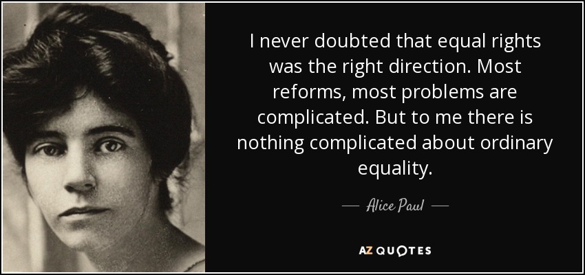 I never doubted that equal rights was the right direction. Most reforms, most problems are complicated. But to me there is nothing complicated about ordinary equality. - Alice Paul