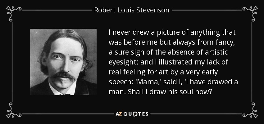 I never drew a picture of anything that was before me but always from fancy, a sure sign of the absence of artistic eyesight; and I illustrated my lack of real feeling for art by a very early speech: 'Mama,' said I, 'I have drawed a man. Shall I draw his soul now? - Robert Louis Stevenson