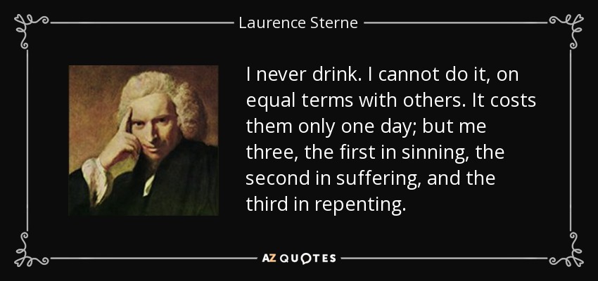 I never drink. I cannot do it, on equal terms with others. It costs them only one day; but me three, the first in sinning, the second in suffering, and the third in repenting. - Laurence Sterne