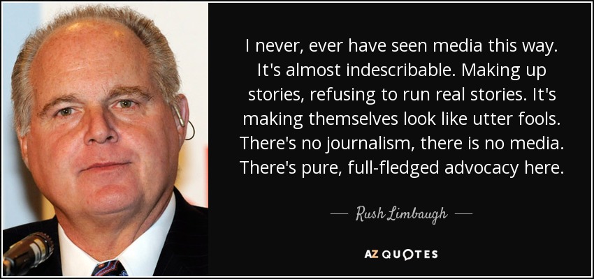 I never, ever have seen media this way. It's almost indescribable. Making up stories, refusing to run real stories. It's making themselves look like utter fools. There's no journalism, there is no media. There's pure, full-fledged advocacy here. - Rush Limbaugh