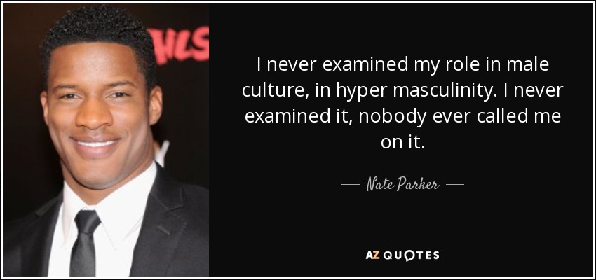 I never examined my role in male culture, in hyper masculinity. I never examined it, nobody ever called me on it. - Nate Parker