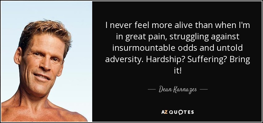 I never feel more alive than when I'm in great pain, struggling against insurmountable odds and untold adversity. Hardship? Suffering? Bring it! - Dean Karnazes
