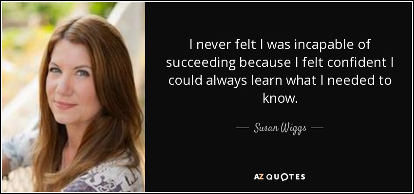 I never felt I was incapable of succeeding because I felt confident I could always learn what I needed to know. - Susan Wiggs