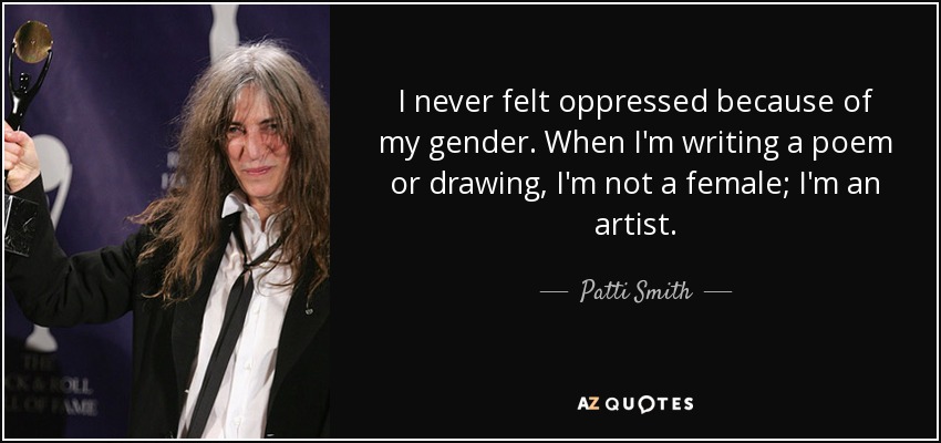 I never felt oppressed because of my gender. When I'm writing a poem or drawing, I'm not a female; I'm an artist. - Patti Smith