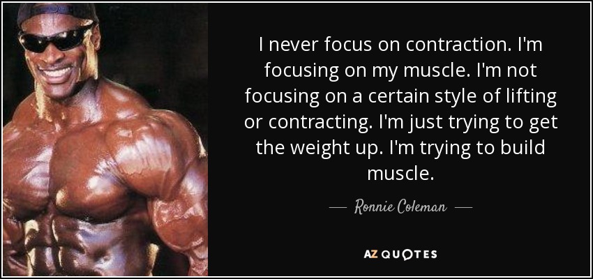 I never focus on contraction. I'm focusing on my muscle. I'm not focusing on a certain style of lifting or contracting. I'm just trying to get the weight up. I'm trying to build muscle. - Ronnie Coleman