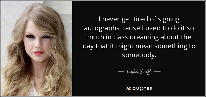 I never get tired of signing autographs 'cause I used to do it so much in class dreaming about the day that it might mean something to somebody. - Taylor Swift