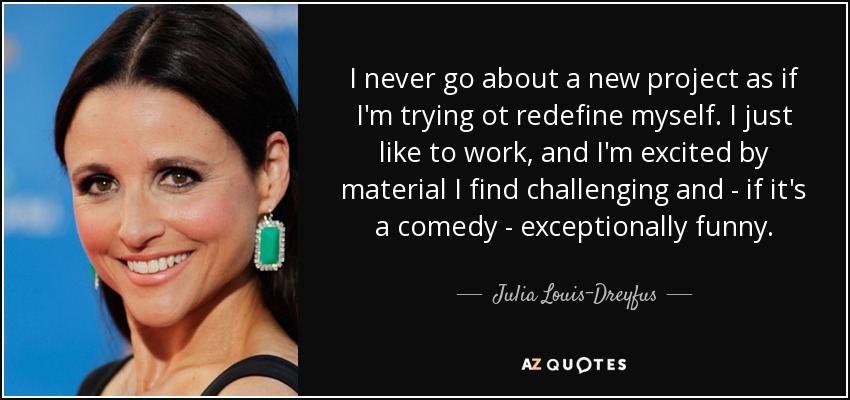 I never go about a new project as if I'm trying ot redefine myself. I just like to work, and I'm excited by material I find challenging and - if it's a comedy - exceptionally funny. - Julia Louis-Dreyfus