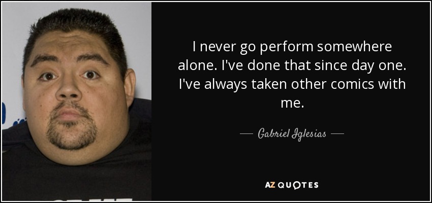 I never go perform somewhere alone. I've done that since day one. I've always taken other comics with me. - Gabriel Iglesias