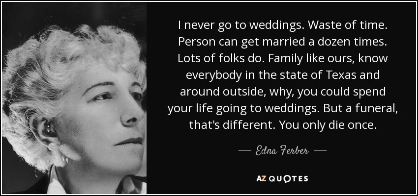 I never go to weddings. Waste of time. Person can get married a dozen times. Lots of folks do. Family like ours, know everybody in the state of Texas and around outside, why, you could spend your life going to weddings. But a funeral, that's different. You only die once. - Edna Ferber