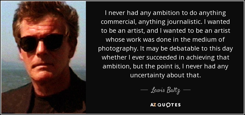 I never had any ambition to do anything commercial, anything journalistic. I wanted to be an artist, and I wanted to be an artist whose work was done in the medium of photography. It may be debatable to this day whether I ever succeeded in achieving that ambition, but the point is, I never had any uncertainty about that. - Lewis Baltz