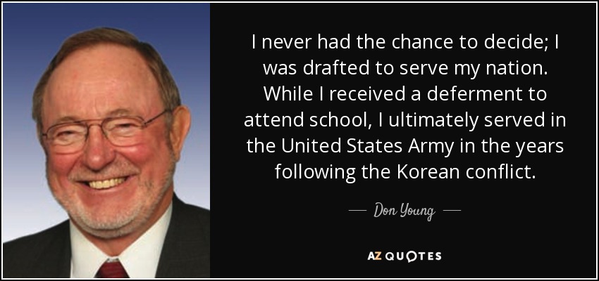 I never had the chance to decide; I was drafted to serve my nation. While I received a deferment to attend school, I ultimately served in the United States Army in the years following the Korean conflict. - Don Young