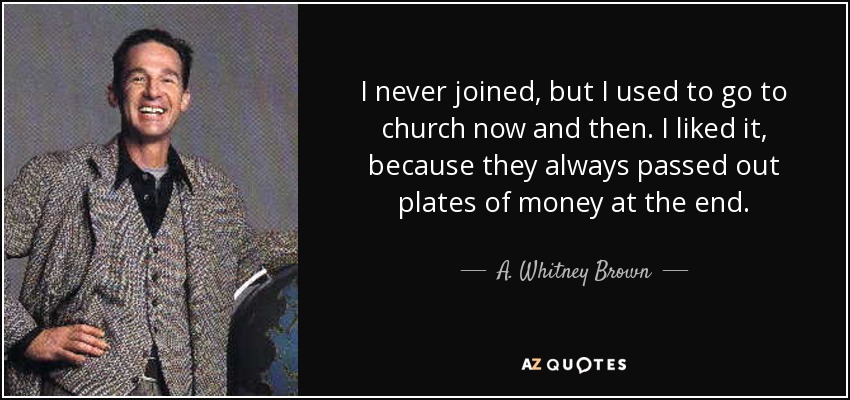 I never joined, but I used to go to church now and then. I liked it, because they always passed out plates of money at the end. - A. Whitney Brown