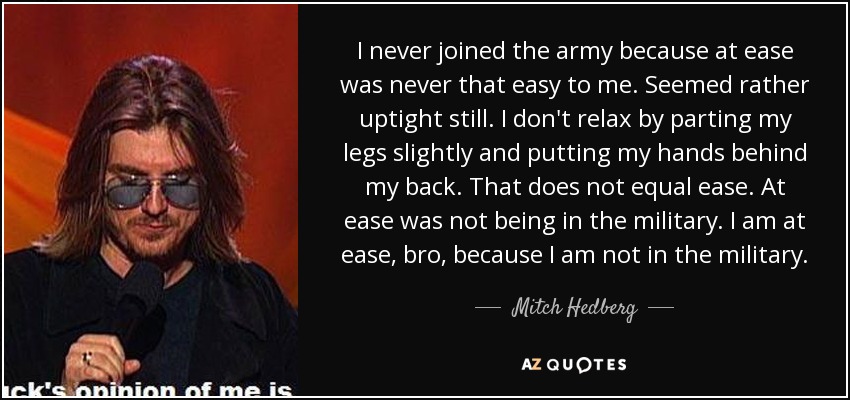 I never joined the army because at ease was never that easy to me. Seemed rather uptight still. I don't relax by parting my legs slightly and putting my hands behind my back. That does not equal ease. At ease was not being in the military. I am at ease, bro, because I am not in the military. - Mitch Hedberg