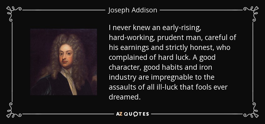 I never knew an early-rising, hard-working, prudent man, careful of his earnings and strictly honest, who complained of hard luck. A good character, good habits and iron industry are impregnable to the assaults of all ill-luck that fools ever dreamed. - Joseph Addison