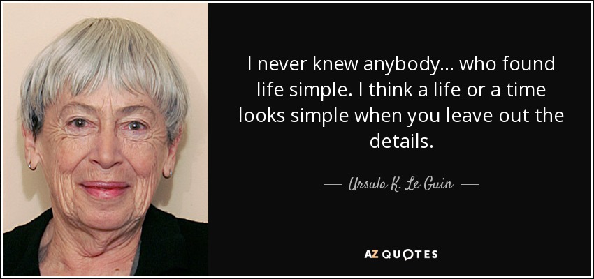 I never knew anybody . . . who found life simple. I think a life or a time looks simple when you leave out the details. - Ursula K. Le Guin
