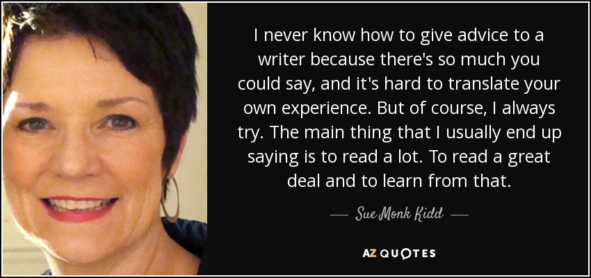 I never know how to give advice to a writer because there's so much you could say, and it's hard to translate your own experience. But of course, I always try. The main thing that I usually end up saying is to read a lot. To read a great deal and to learn from that. - Sue Monk Kidd