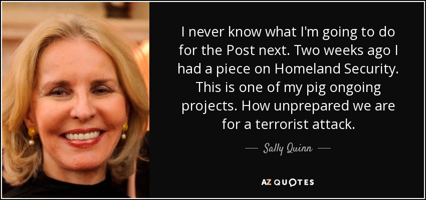 I never know what I'm going to do for the Post next. Two weeks ago I had a piece on Homeland Security. This is one of my pig ongoing projects. How unprepared we are for a terrorist attack. - Sally Quinn