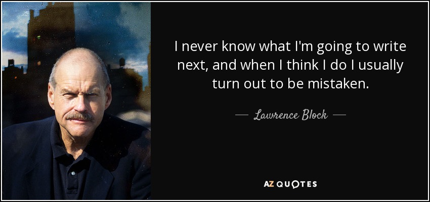 I never know what I'm going to write next, and when I think I do I usually turn out to be mistaken. - Lawrence Block