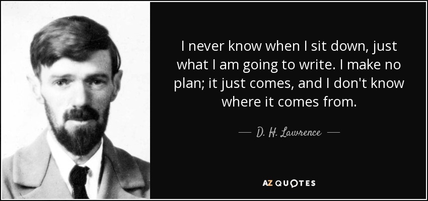 I never know when I sit down, just what I am going to write. I make no plan; it just comes, and I don't know where it comes from. - D. H. Lawrence