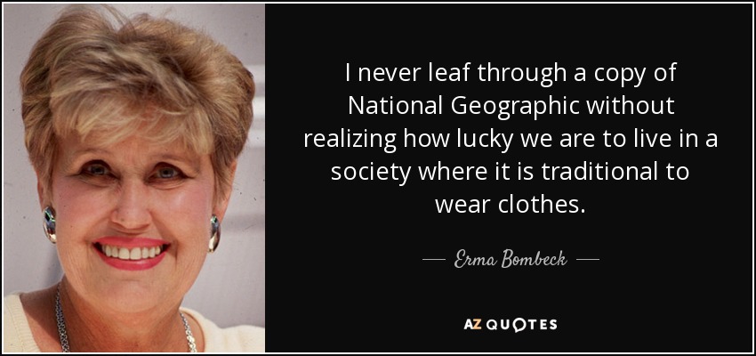 I never leaf through a copy of National Geographic without realizing how lucky we are to live in a society where it is traditional to wear clothes. - Erma Bombeck