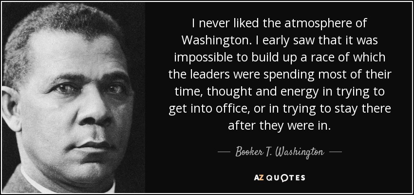 I never liked the atmosphere of Washington . I early saw that it was impossible to build up a race of which the leaders were spending most of their time, thought and energy in trying to get into office, or in trying to stay there after they were in. - Booker T. Washington
