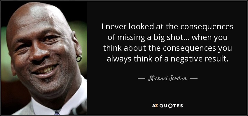 I never looked at the consequences of missing a big shot... when you think about the consequences you always think of a negative result. - Michael Jordan