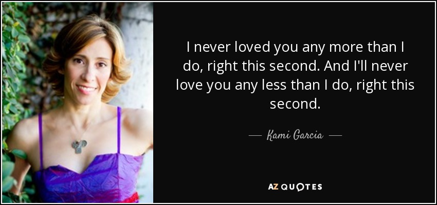 I never loved you any more than I do, right this second. And I'll never love you any less than I do, right this second. - Kami Garcia