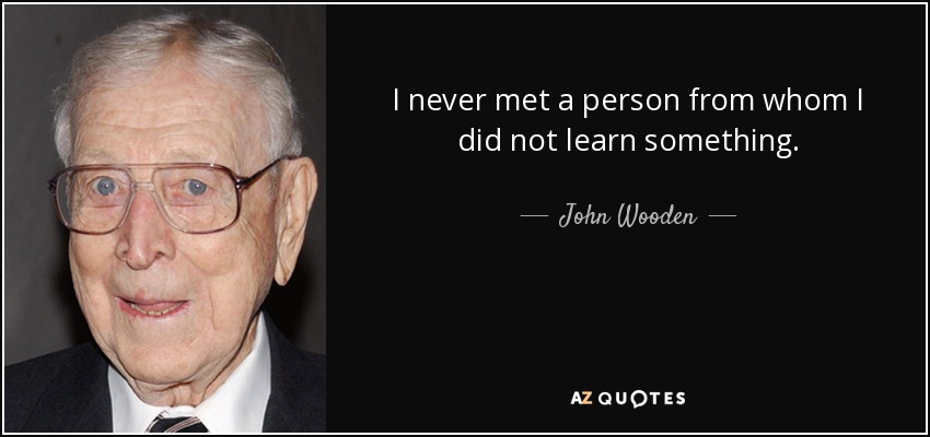 I never met a person from whom I did not learn something. - John Wooden