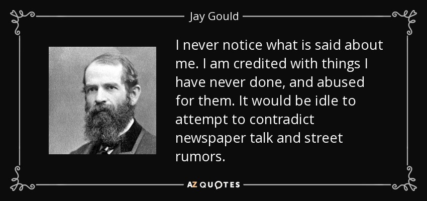 I never notice what is said about me. I am credited with things I have never done, and abused for them. It would be idle to attempt to contradict newspaper talk and street rumors. - Jay Gould