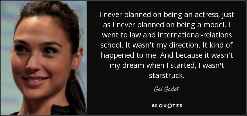 I never planned on being an actress, just as I never planned on being a model. I went to law and international-relations school. It wasn't my direction. It kind of happened to me. And because it wasn't my dream when I started, I wasn't starstruck. - Gal Gadot