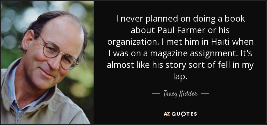 I never planned on doing a book about Paul Farmer or his organization. I met him in Haiti when I was on a magazine assignment. It's almost like his story sort of fell in my lap. - Tracy Kidder