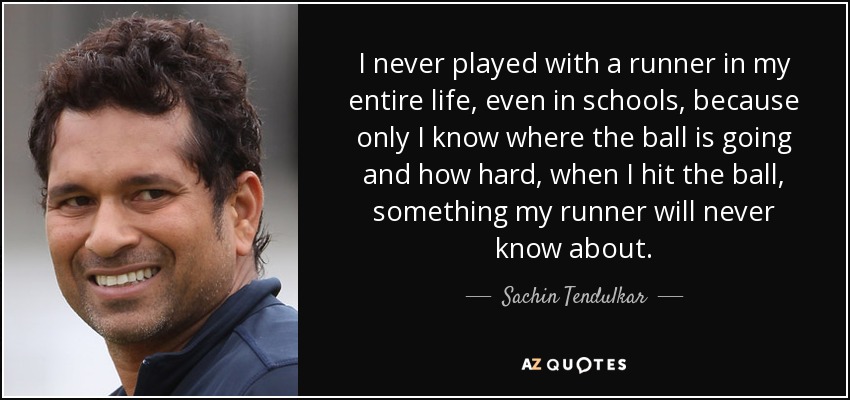 I never played with a runner in my entire life, even in schools, because only I know where the ball is going and how hard, when I hit the ball, something my runner will never know about. - Sachin Tendulkar
