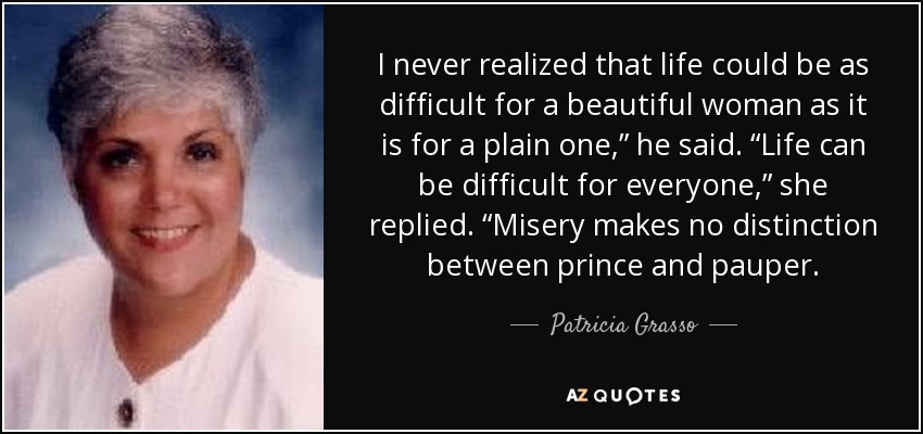 I never realized that life could be as difficult for a beautiful woman as it is for a plain one,” he said. “Life can be difficult for everyone,” she replied. “Misery makes no distinction between prince and pauper. - Patricia Grasso