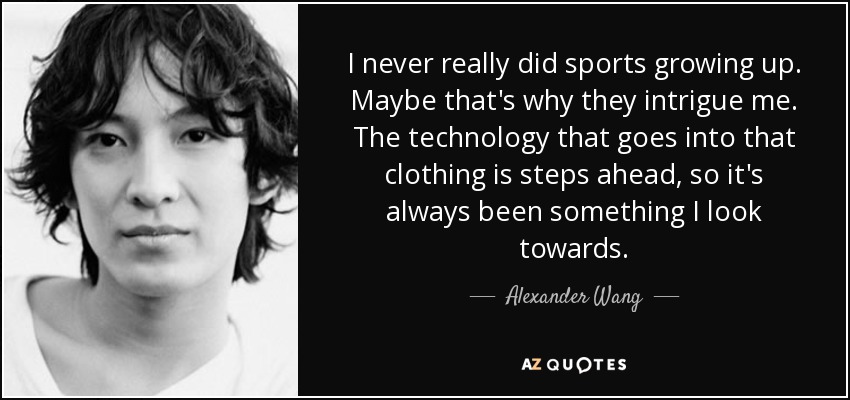 I never really did sports growing up. Maybe that's why they intrigue me. The technology that goes into that clothing is steps ahead, so it's always been something I look towards. - Alexander Wang