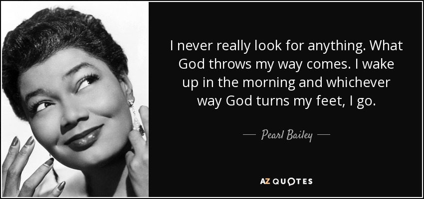 I never really look for anything. What God throws my way comes. I wake up in the morning and whichever way God turns my feet, I go. - Pearl Bailey