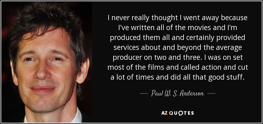 I never really thought I went away because I've written all of the movies and I'm produced them all and certainly provided services about and beyond the average producer on two and three. I was on set most of the films and called action and cut a lot of times and did all that good stuff. - Paul W. S. Anderson