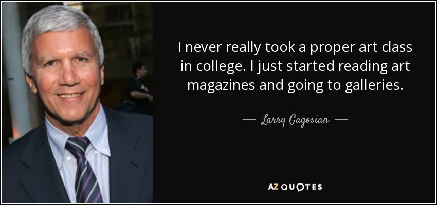 I never really took a proper art class in college. I just started reading art magazines and going to galleries. - Larry Gagosian