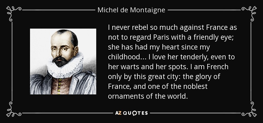 I never rebel so much against France as not to regard Paris with a friendly eye; she has had my heart since my childhood... I love her tenderly, even to her warts and her spots. I am French only by this great city: the glory of France, and one of the noblest ornaments of the world. - Michel de Montaigne