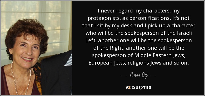 I never regard my characters, my protagonists, as personifications. It's not that I sit by my desk and I pick up a character who will be the spokesperson of the Israeli Left, another one will be the spokesperson of the Right, another one will be the spokesperson of Middle Eastern Jews, European Jews, religions Jews and so on. - Amos Oz