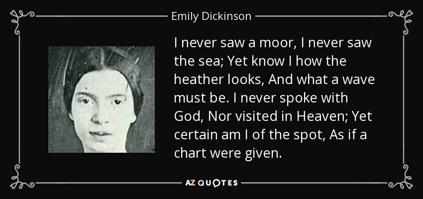 I never saw a moor, I never saw the sea; Yet know I how the heather looks, And what a wave must be. I never spoke with God, Nor visited in Heaven; Yet certain am I of the spot, As if a chart were given. - Emily Dickinson