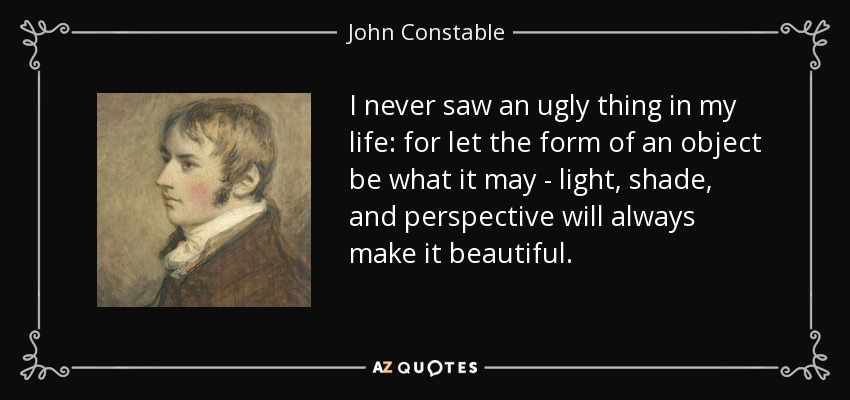 I never saw an ugly thing in my life: for let the form of an object be what it may - light, shade, and perspective will always make it beautiful. - John Constable