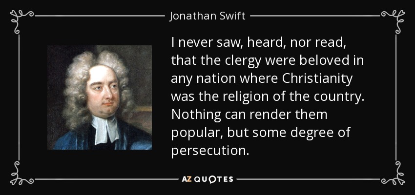I never saw, heard, nor read, that the clergy were beloved in any nation where Christianity was the religion of the country. Nothing can render them popular, but some degree of persecution. - Jonathan Swift