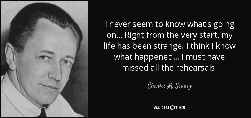 I never seem to know what's going on... Right from the very start, my life has been strange. I think I know what happened... I must have missed all the rehearsals. - Charles M. Schulz