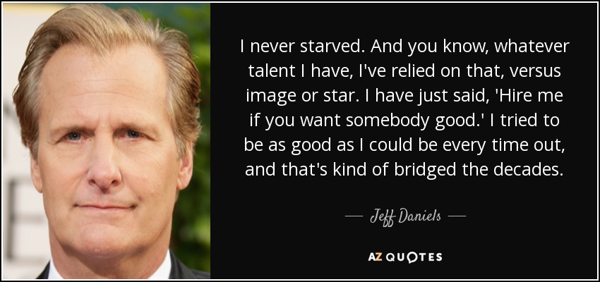 I never starved. And you know, whatever talent I have, I've relied on that, versus image or star. I have just said, 'Hire me if you want somebody good.' I tried to be as good as I could be every time out, and that's kind of bridged the decades. - Jeff Daniels