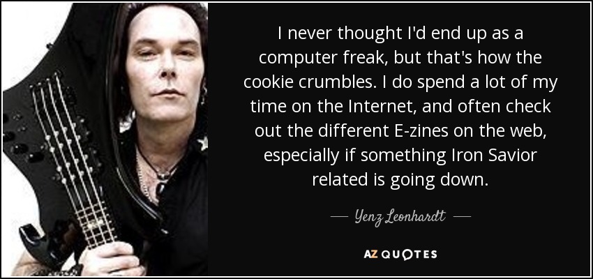 I never thought I'd end up as a computer freak, but that's how the cookie crumbles. I do spend a lot of my time on the Internet, and often check out the different E-zines on the web, especially if something Iron Savior related is going down. - Yenz Leonhardt